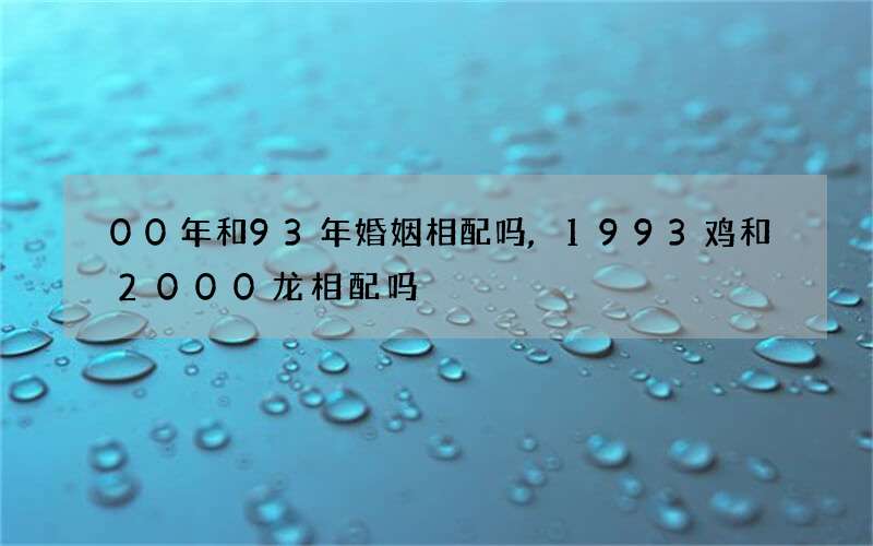 00年和93年婚姻相配吗,1993鸡和2000龙相配吗