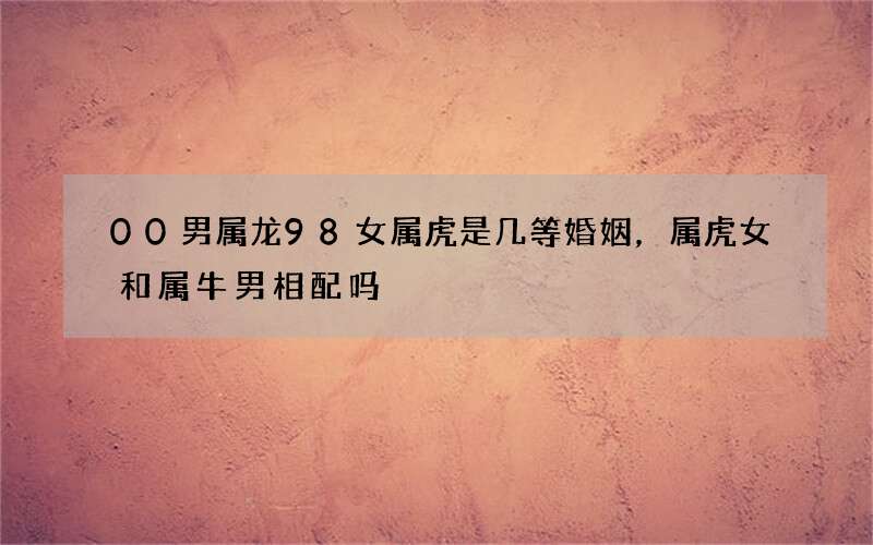 00男属龙98女属虎是几等婚姻，属虎女和属牛男相配吗