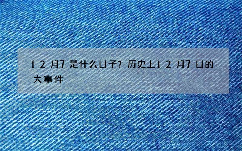 12月7是什么日子？历史上12月7日的大事件