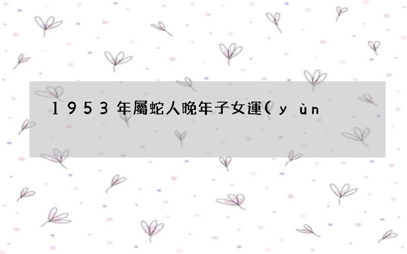 圖文 1953年屬蛇人晚年子女運(yùn)如何