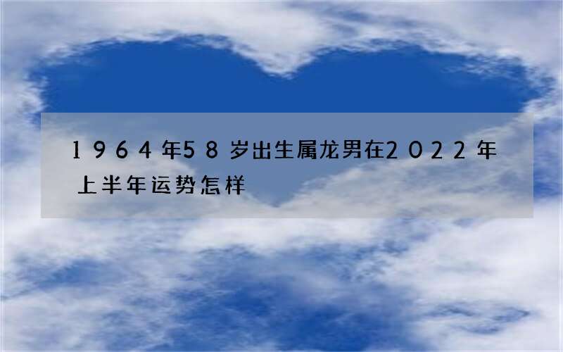 1964年58岁出生属龙男在2022年上半年运势怎样