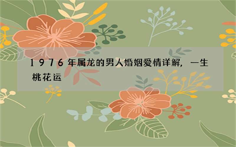 1976年属龙的男人婚姻爱情详解,一生桃花运