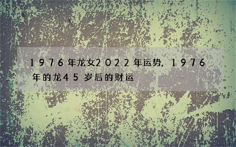 1976年龙女2022年运势,1976年的龙45岁后的财运