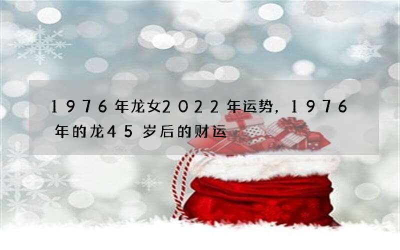 1976年龙女2022年运势，1976年的龙45岁后的财运