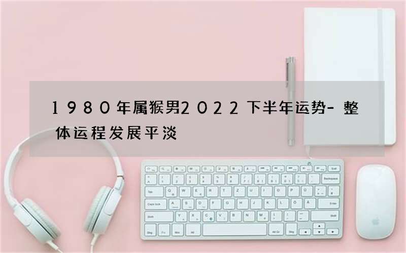 1980年属猴男2022下半年运势-整体运程发展平淡
