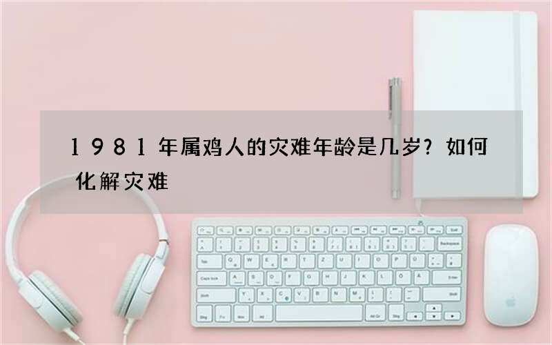 1981年属鸡人的灾难年龄是几岁？如何化解灾难