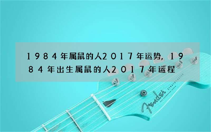 1984年属鼠的人2017年运势,1984年出生属鼠的人2017年运程