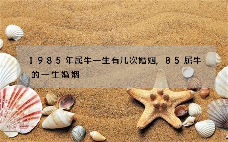 1985年属牛一生有几次婚姻,85属牛的一生婚姻