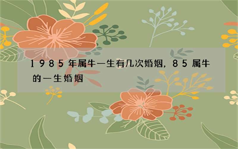 1985年属牛一生有几次婚姻，85属牛的一生婚姻