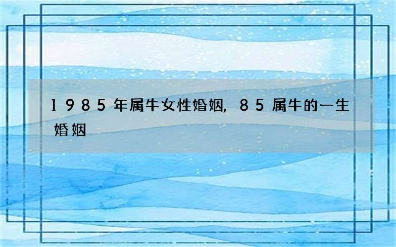 1985年属牛女性婚姻,85属牛的一生婚姻