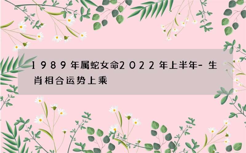 1989年属蛇女命2022年上半年-生肖相合运势上乘