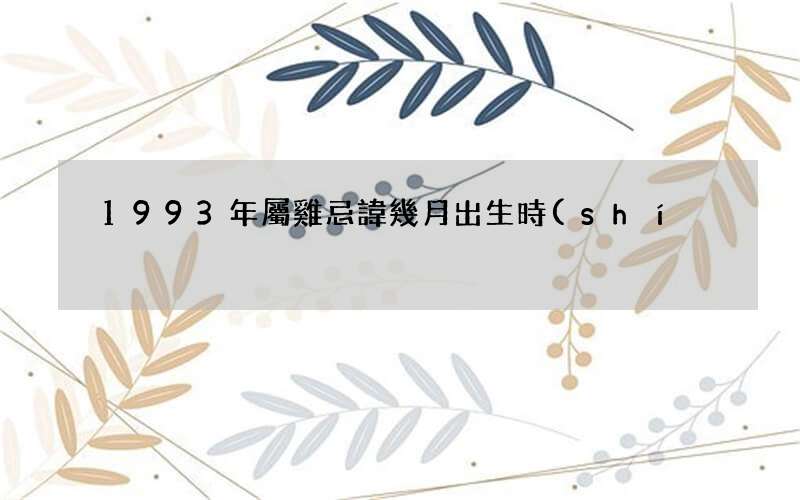 1993年屬雞忌諱幾月出生時(shí)間