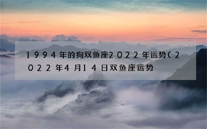 1994年的狗双鱼座2022年运势(2022年4月14日双鱼座运势)