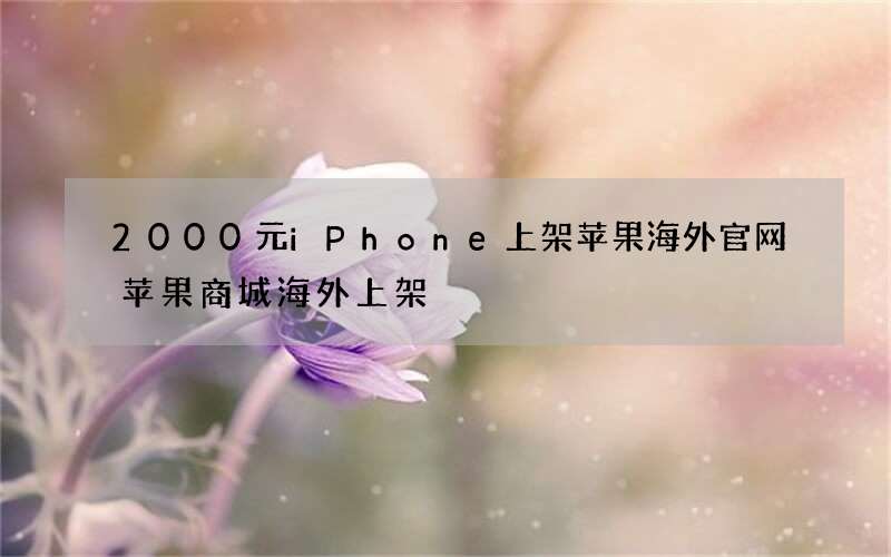 2000元iPhone上架苹果海外官网 苹果商城海外上架