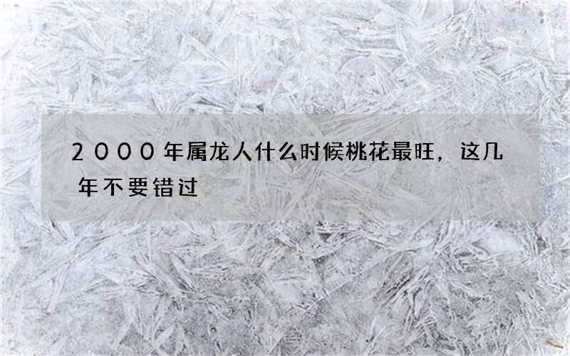 2000年属龙人什么时候桃花最旺，这几年不要错过