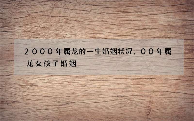 2000年属龙的一生婚姻状况，00年属龙女孩子婚姻