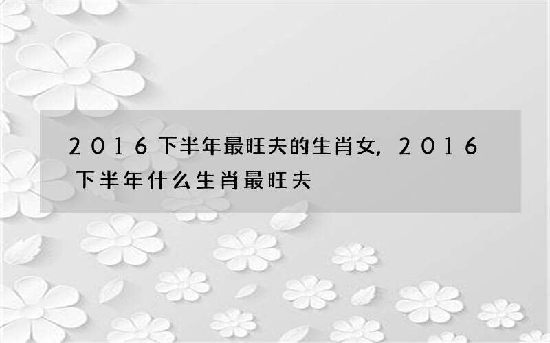 2016下半年最旺夫的生肖女,2016下半年什么生肖最旺夫