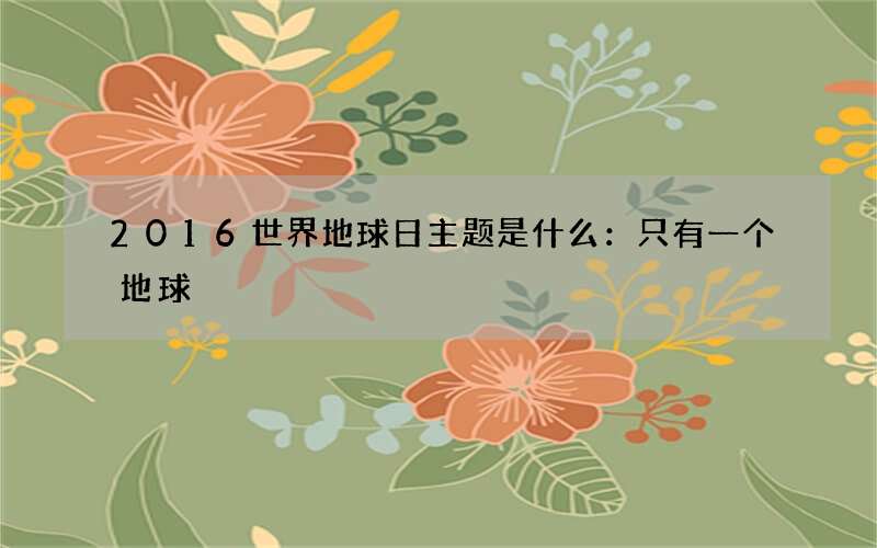 2016世界地球日主题是什么：只有一个地球