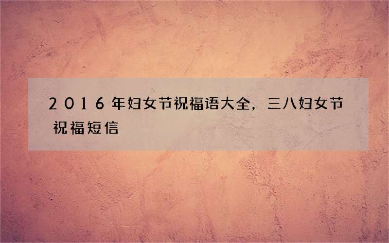 2016年妇女节祝福语大全，三八妇女节祝福短信