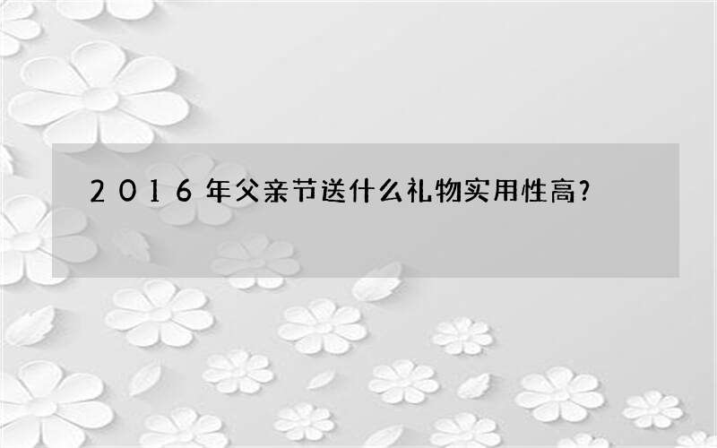 2016年父亲节送什么礼物实用性高？