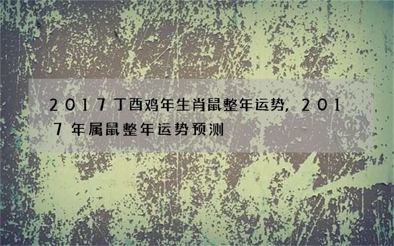 2017丁酉鸡年生肖鼠整年运势,2017年属鼠整年运势预测