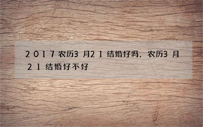 2017农历3月21结婚好吗，农历3月21结婚好不好