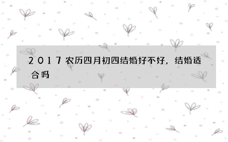 2017农历四月初四结婚好不好，结婚适合吗