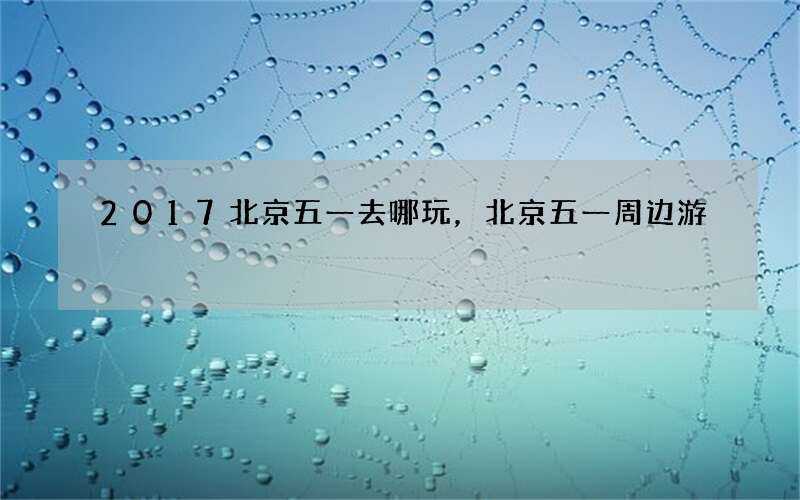 2017北京五一去哪玩，北京五一周边游