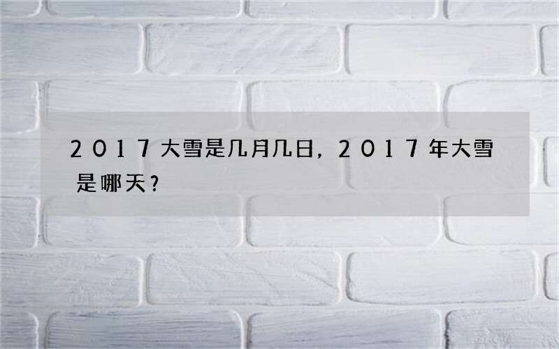 2017大雪是几月几日，2017年大雪是哪天？
