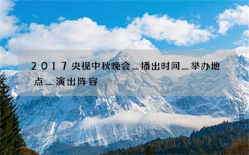 2017央视中秋晚会＿播出时间＿举办地点＿演出阵容