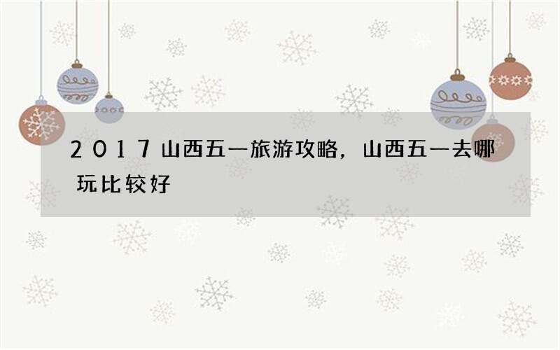 2017山西五一旅游攻略，山西五一去哪玩比较好