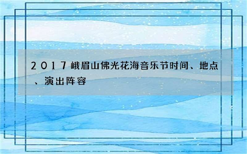 2017峨眉山佛光花海音乐节时间、地点、演出阵容