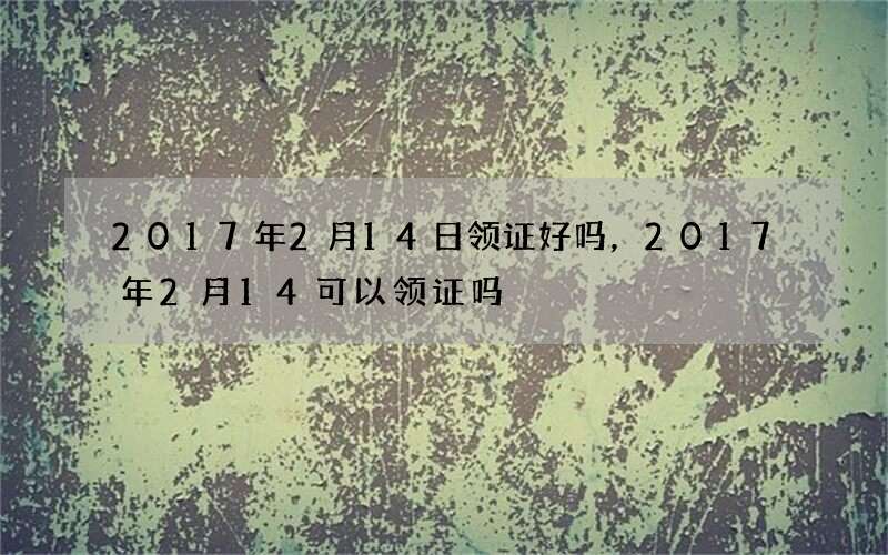 2017年2月14日领证好吗，2017年2月14可以领证吗