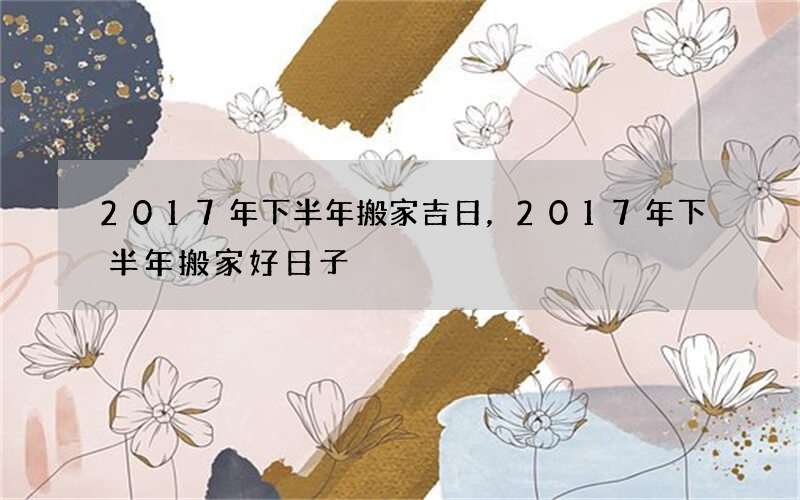 2017年下半年搬家吉日，2017年下半年搬家好日子