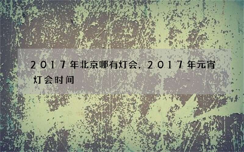 2017年北京哪有灯会，2017年元宵灯会时间