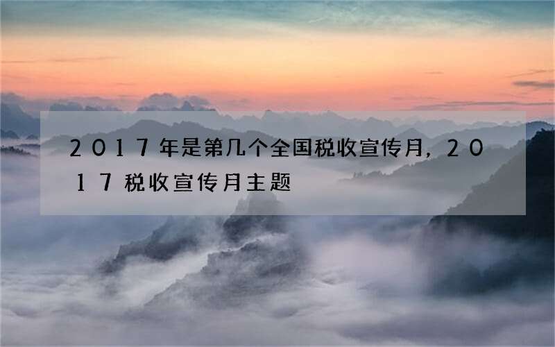 2017年是第几个全国税收宣传月，2017税收宣传月主题