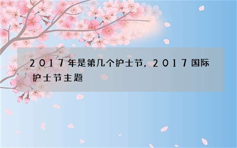 2017年是第几个护士节，2017国际护士节主题