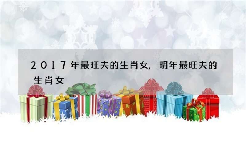 2017年最旺夫的生肖女,明年最旺夫的生肖女