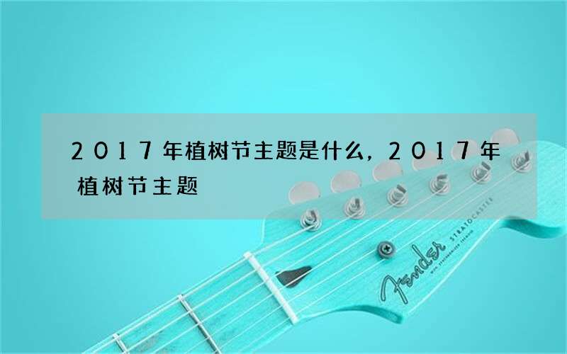 2017年植树节主题是什么，2017年植树节主题