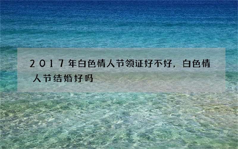2017年白色情人节领证好不好，白色情人节结婚好吗