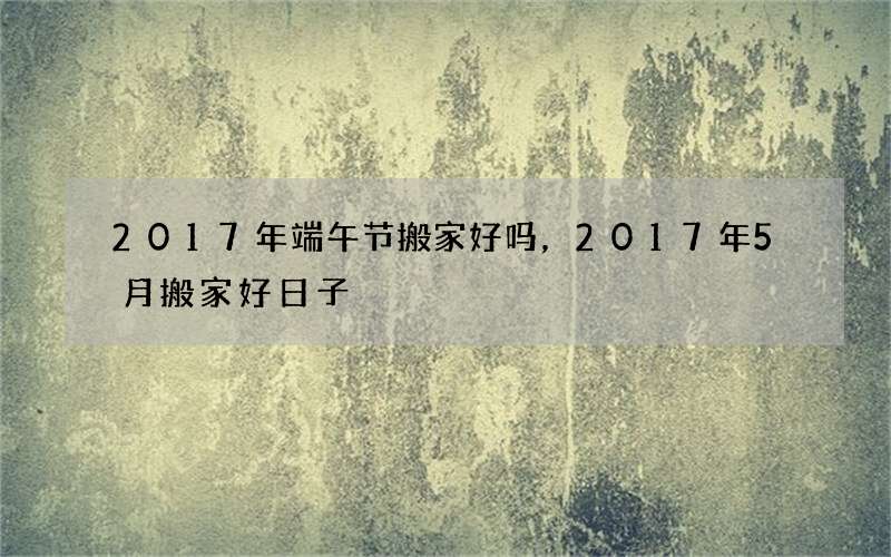 2017年端午节搬家好吗，2017年5月搬家好日子