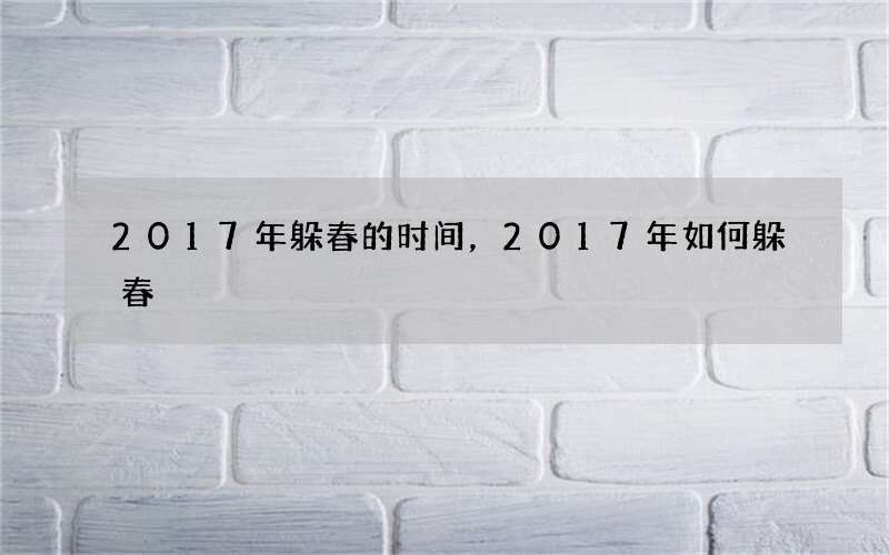 2017年躲春的时间，2017年如何躲春