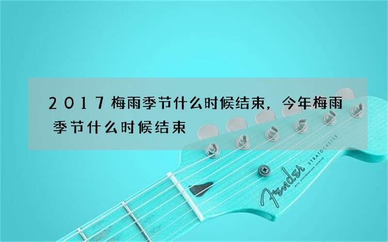 2017梅雨季节什么时候结束，今年梅雨季节什么时候结束