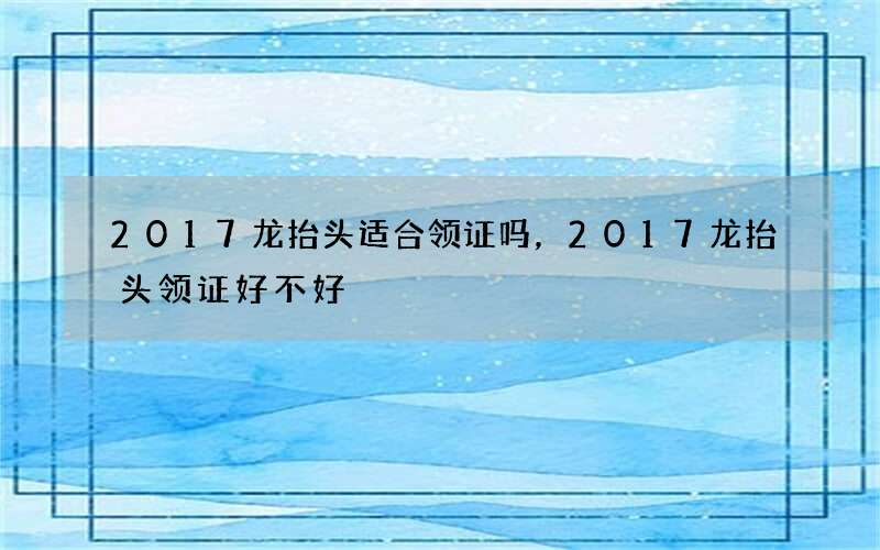 2017龙抬头适合领证吗，2017龙抬头领证好不好