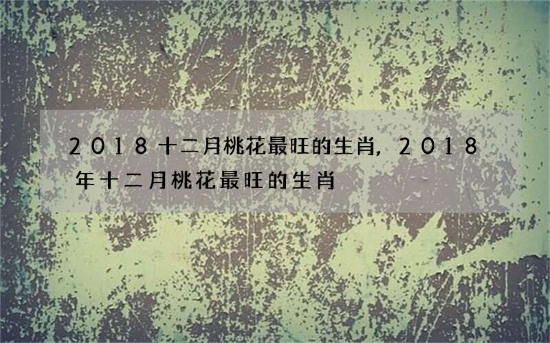 2018十二月桃花最旺的生肖,2018年十二月桃花最旺的生肖
