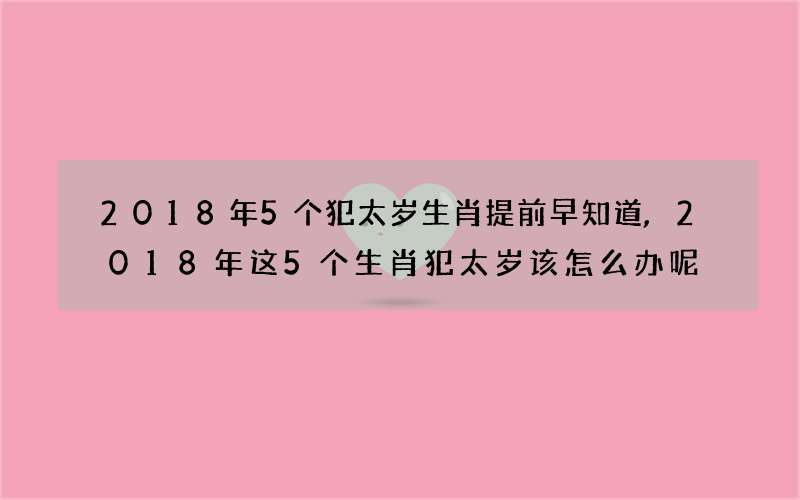 2018年5个犯太岁生肖提前早知道,2018年这5个生肖犯太岁该怎么办呢