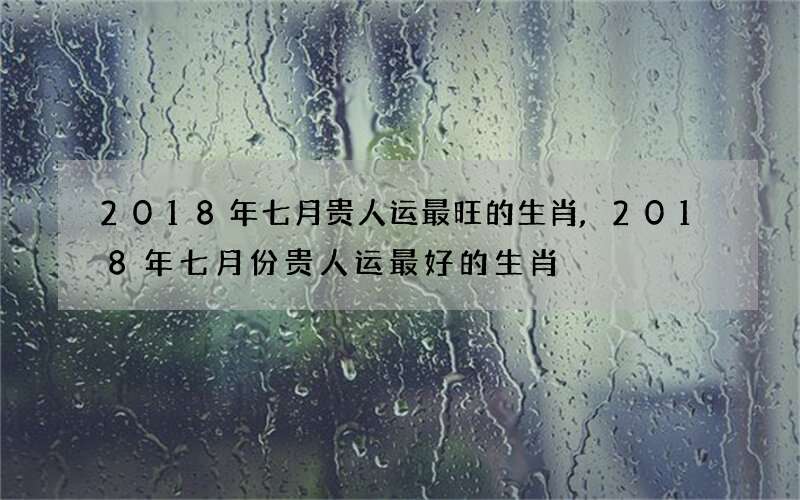 2018年七月贵人运最旺的生肖,2018年七月份贵人运最好的生肖