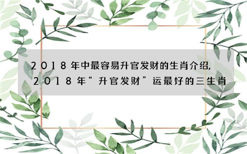 2018年中最容易升官发财的生肖介绍,2018年“升官发财”运最好的三生肖