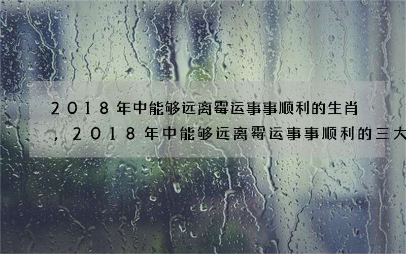 2018年中能够远离霉运事事顺利的生肖,2018年中能够远离霉运事事顺利的三大生肖