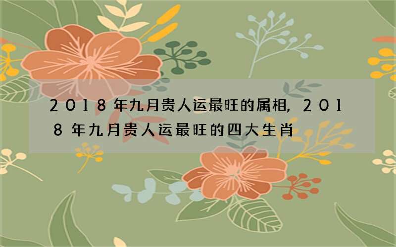 2018年九月贵人运最旺的属相,2018年九月贵人运最旺的四大生肖